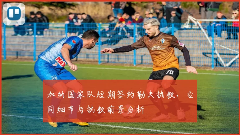 加纳国家队短期签约勒夫执教，合同细节与执教前景分析