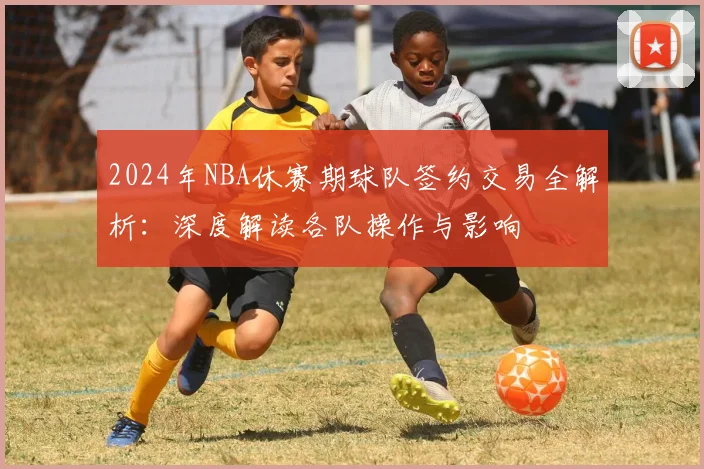 2024年NBA休赛期球队签约交易全解析：深度解读各队操作与影响