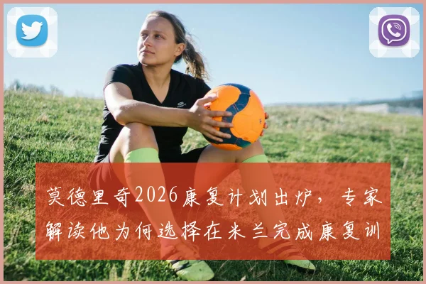 莫德里奇2026康复计划出炉,专家解读他为何选择在米兰完成康复训练,独家披露训练细节与后续影响