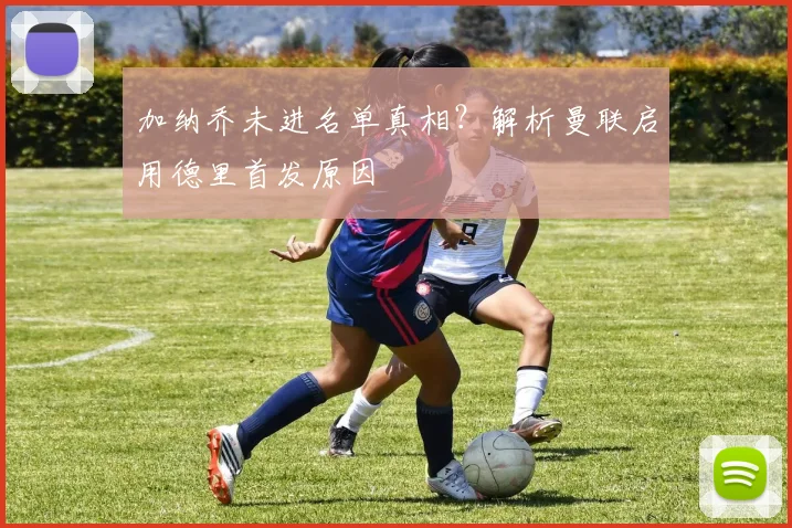 加纳乔未进名单真相？解析曼联启用德里首发原因