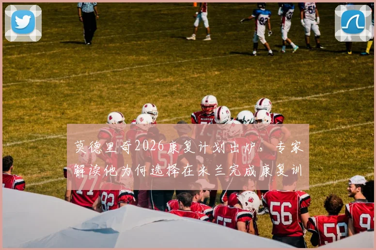 莫德里奇2026康复计划出炉，专家解读他为何选择在米兰完成康复训练，独家披露训练细节与后续影响