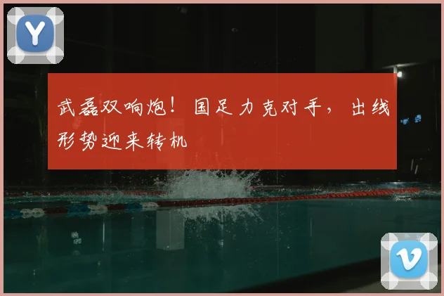 武磊双响炮!国足力克对手,出线形势迎来转机