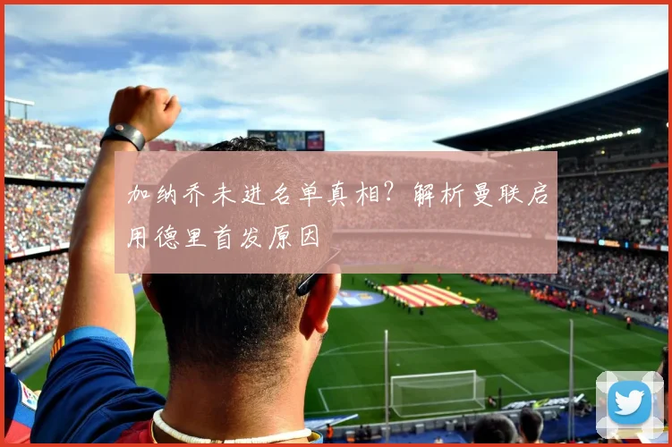 加纳乔未进名单真相？解析曼联启用德里首发原因