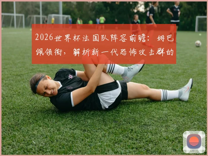 2026世界杯法国队阵容前瞻：姆巴佩领衔，解析新一代恐怖攻击群的战术与搭档
