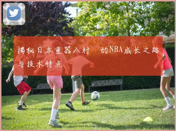 揭秘日本重器八村塁的NBA成长之路与技术特点