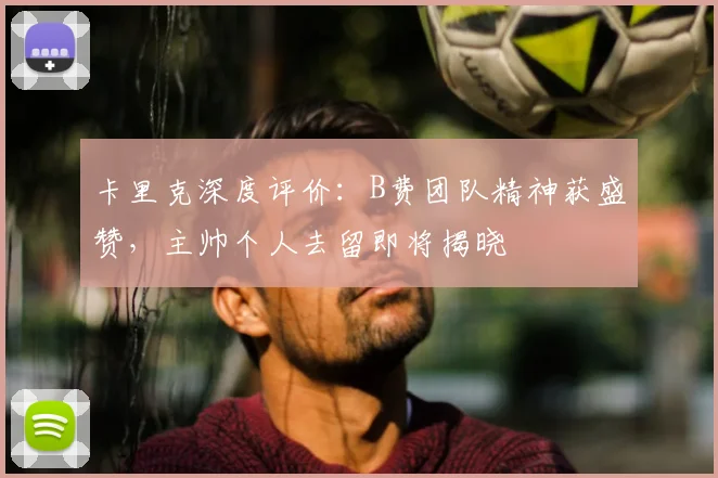 卡里克深度评价：B费团队精神获盛赞，主帅个人去留即将揭晓