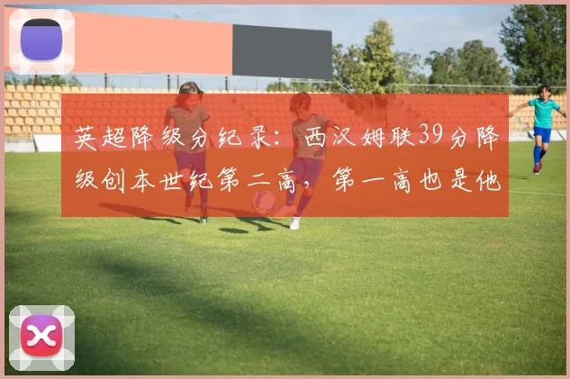 英超降级分纪录：西汉姆联39分降级创本世纪第二高，第一高也是他们