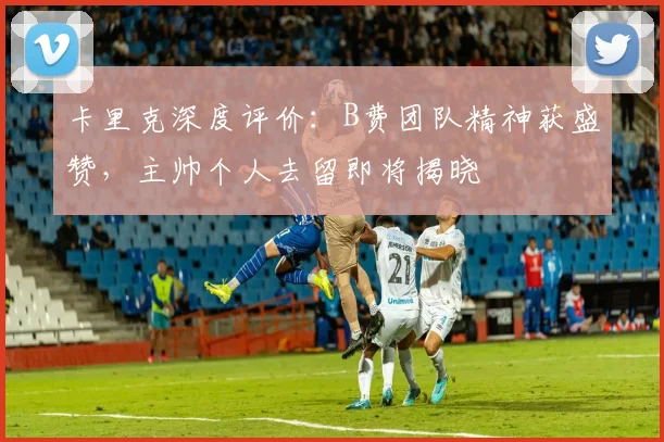 卡里克深度评价:B费团队精神获盛赞,主帅个人去留即将揭晓