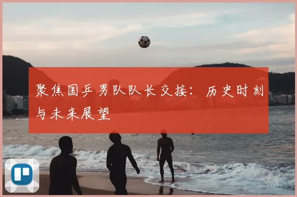 聚焦国乒男队队长交接：历史时刻与未来展望