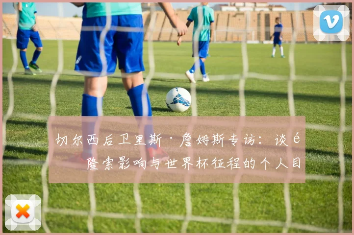 切尔西后卫里斯·詹姆斯专访：谈阿隆索影响与世界杯征程的个人目标