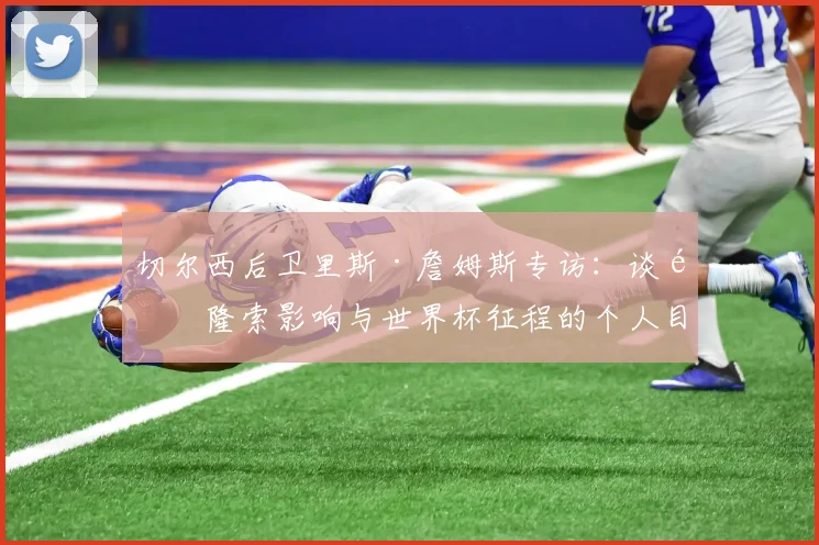 切尔西后卫里斯·詹姆斯专访：谈阿隆索影响与世界杯征程的个人目标