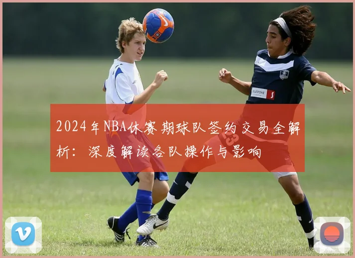 2024年NBA休赛期球队签约交易全解析：深度解读各队操作与影响