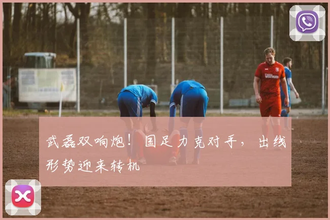武磊双响炮！国足力克对手，出线形势迎来转机