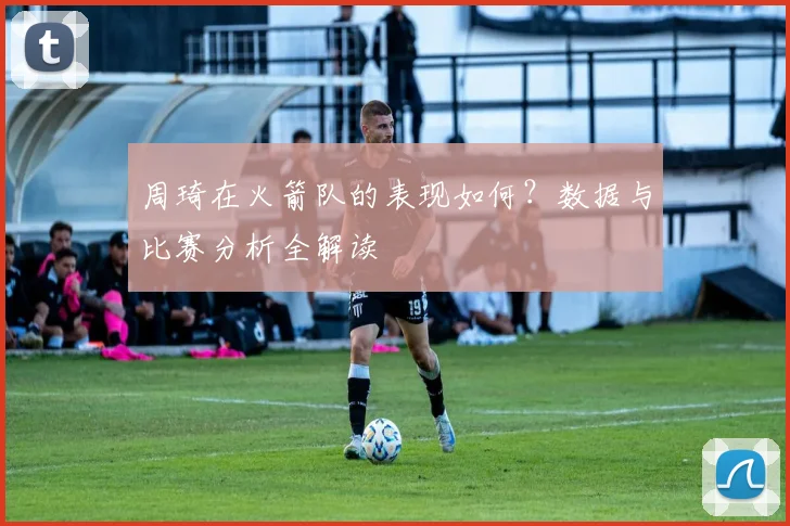 周琦在火箭队的表现如何？数据与比赛分析全解读