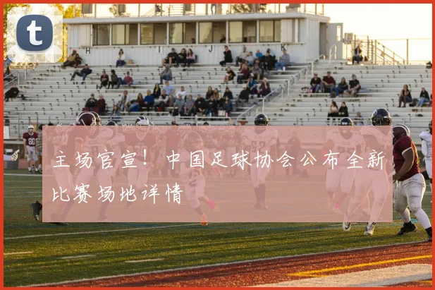主场官宣！中国足球协会公布全新比赛场地详情