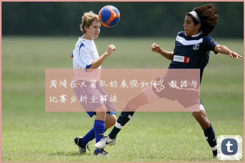 周琦在火箭队的表现如何？数据与比赛分析全解读