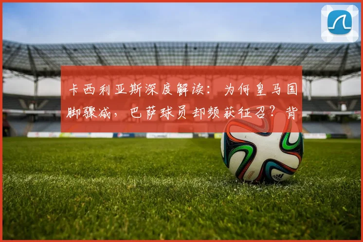 卡西利亚斯深度解读：为何皇马国脚骤减，巴萨球员却频获征召？背后原因引人深思