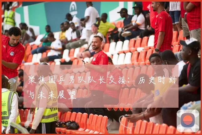 聚焦国乒男队队长交接：历史时刻与未来展望