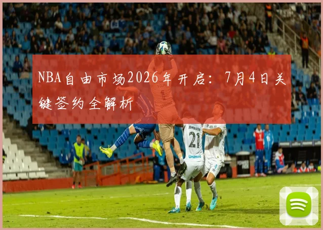 NBA自由市场2026年开启：7月4日关键签约全解析